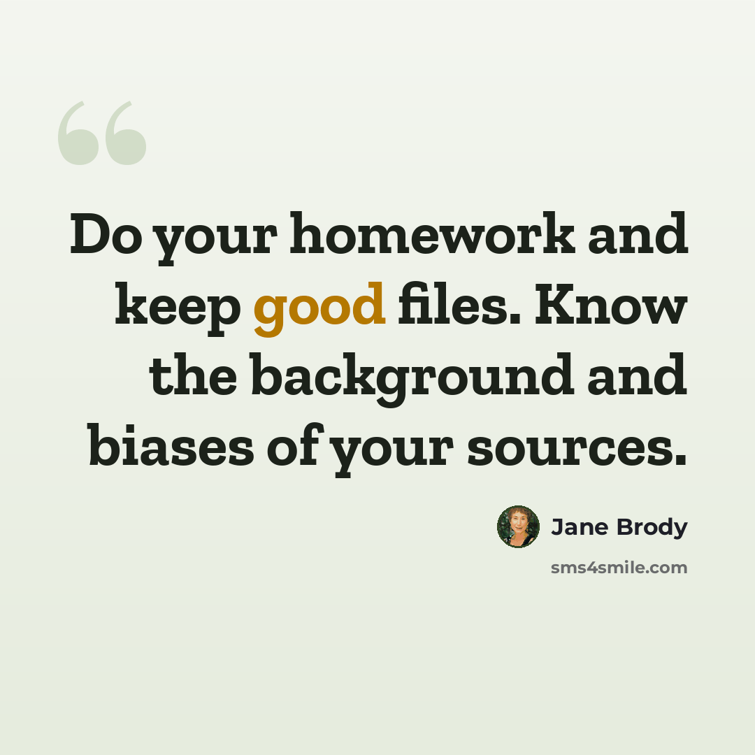 “Do your homework and keep good files. Know the background and biases of your sources.” quote by Jane Brody