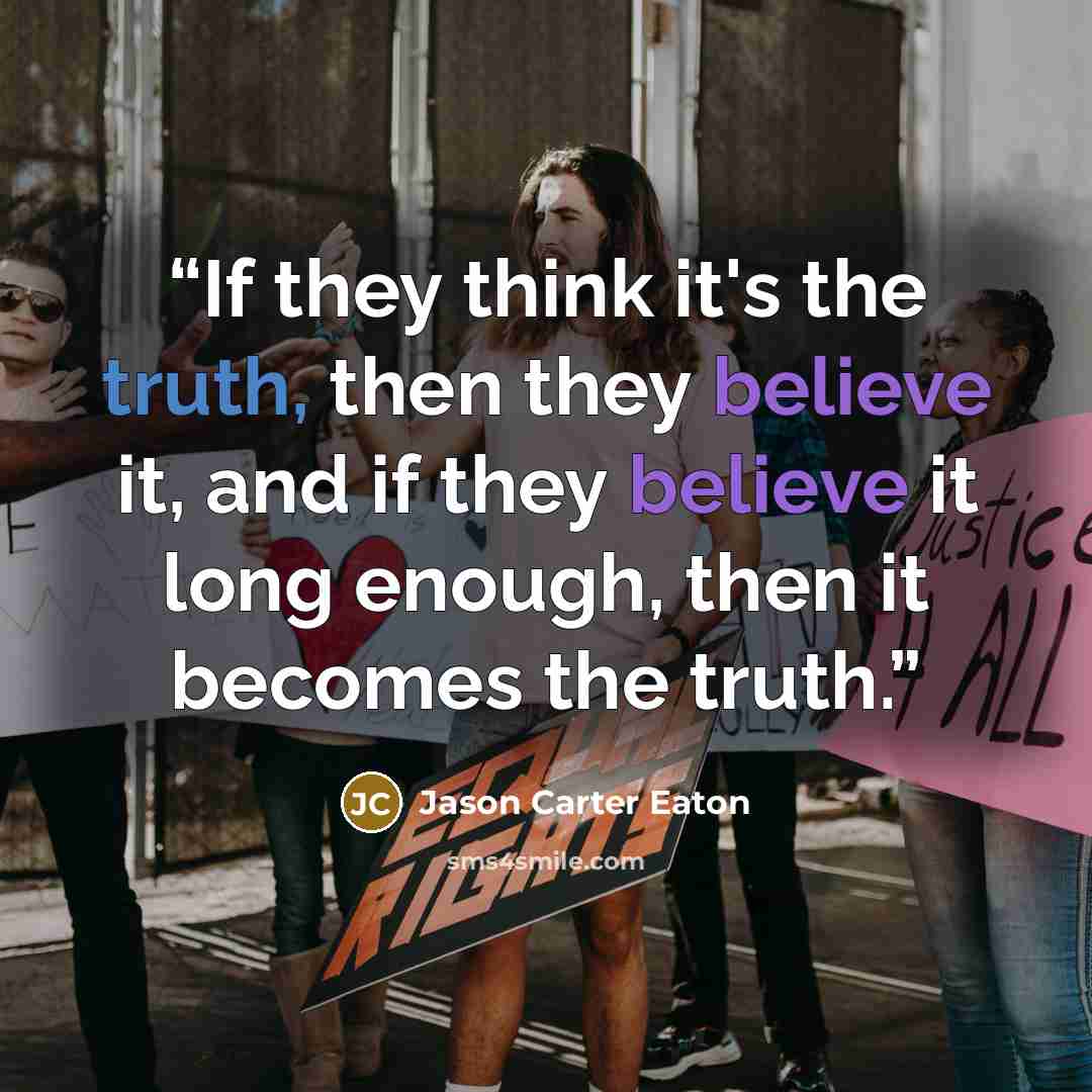 “If they think it's the truth, then they believe it, and if they believe it long enough, then it becomes the truth.” quote by Jason Carter Eaton