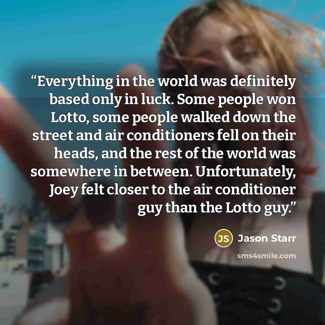 “Everything in the world was definitely based only in luck. Some people won Lotto, some people walked down the street and air conditioners fell on their heads, and the rest of the world was somewhere in between. Unfortunately, Joey felt closer to the air conditioner guy than the Lotto guy.” quote by Jason Starr