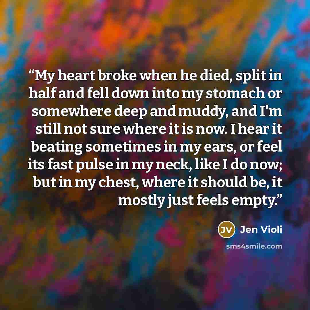 “My heart broke when he died, split in half and fell down into my stomach or somewhere deep and muddy, and I'm still not sure where it is now. I hear it beating sometimes in my ears, or feel its fast pulse in my neck, like I do now; but in my chest, where it should be, it mostly just feels empty.” quote by Jen Violi