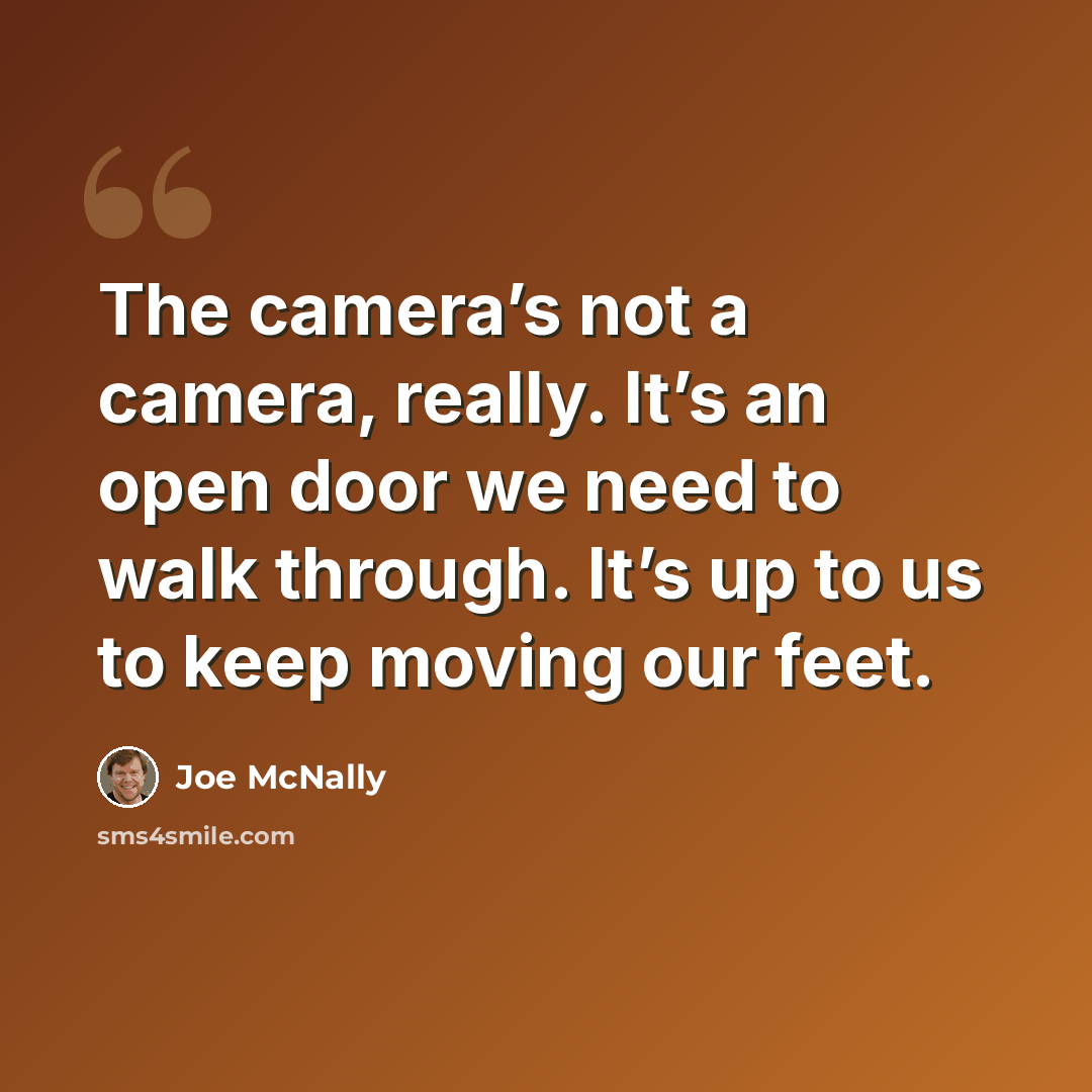 “The camera’s not a camera, really. It’s an open door we need to walk through. It’s up to us to keep moving our feet.” quote by Joe McNally