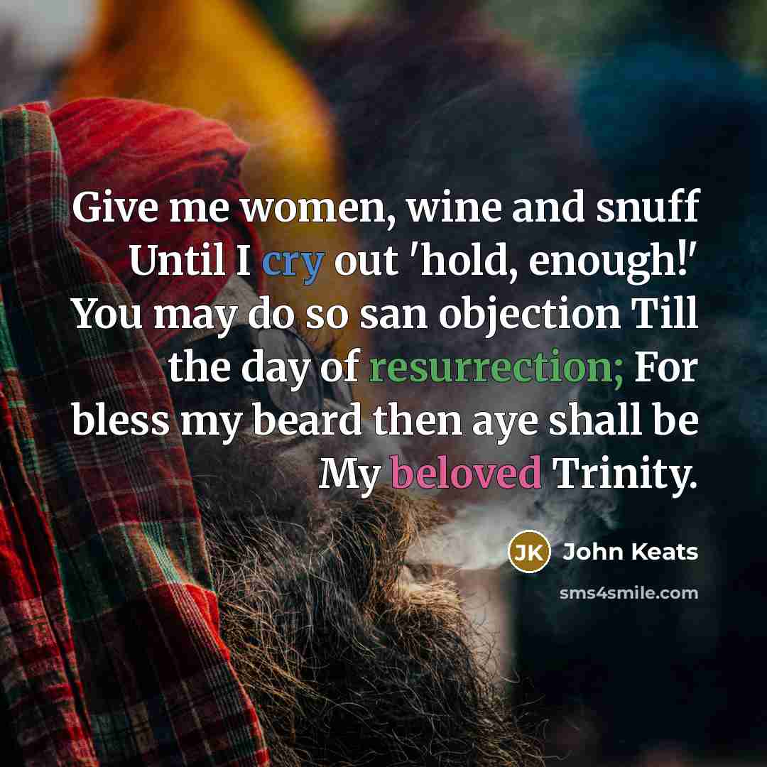 “Give me women, wine and snuff Until I cry out 'hold, enough!' You may do so san objection Till the day of resurrection; For bless my beard then aye shall be My beloved Trinity.” quote by John Keats
