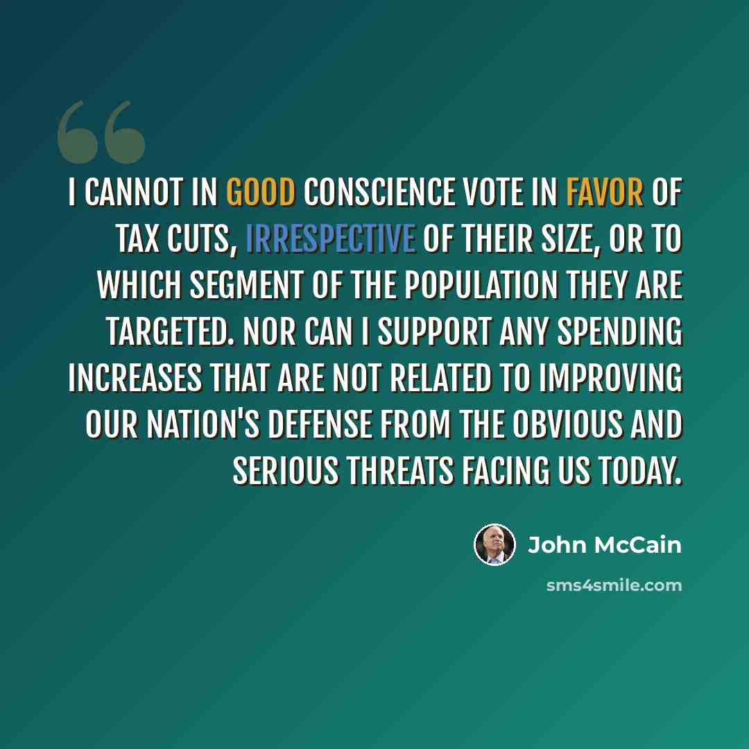 “I cannot in good conscience vote in favor of tax cuts, irrespective of their size, or to which segment of the population they are targeted. Nor can I support any spending increases that are not related to improving our nation's defense from the obvious and serious threats facing us today.” quote by John McCain