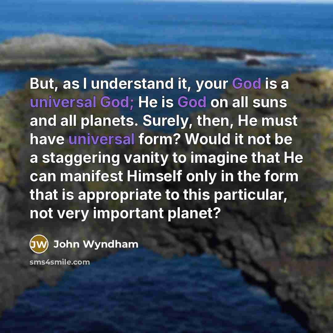 “But, as I understand it, your God is a universal God; He is God on all suns and all planets. Surely, then, He must have universal form? Would it not be a staggering vanity to imagine that He can manifest Himself only in the form that is appropriate to this particular, not very important planet?” quote by John Wyndham