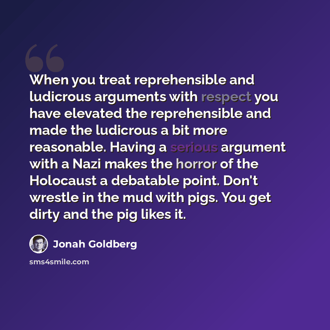 “When you treat reprehensible and ludicrous arguments with respect you have elevated the reprehensible and made the ludicrous a bit more reasonable. Having a serious argument with a Nazi makes the horror of the Holocaust a debatable point. Don't wrestle in the mud with pigs. You get dirty and the…” quote by Jonah Goldberg