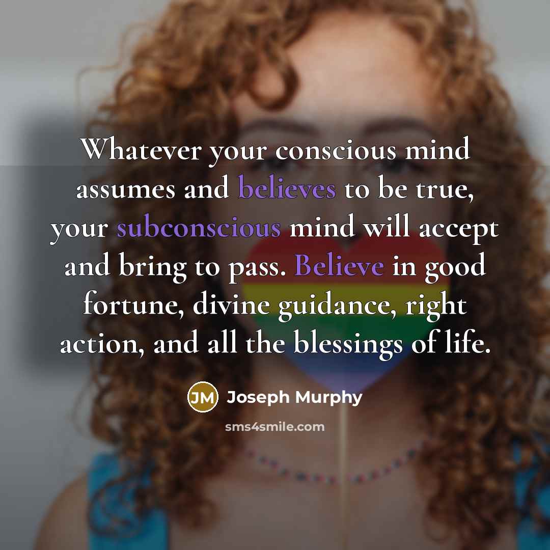 “Whatever your conscious mind assumes and believes to be true, your subconscious mind will accept and bring to pass. Believe in good fortune, divine guidance, right action, and all the blessings of life.” quote by Joseph Murphy