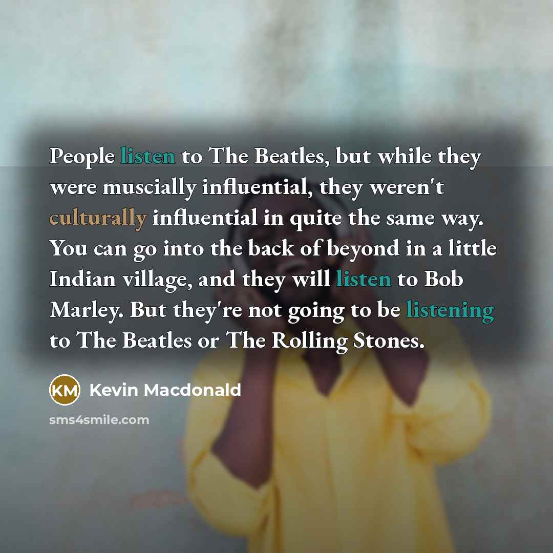 “People listen to The Beatles, but while they were muscially influential, they weren't culturally influential in quite the same way. You can go into the back of beyond in a little Indian village, and they will listen to Bob Marley. But they're not going to be listening to The Beatles or The Rolling…” quote by Kevin Macdonald
