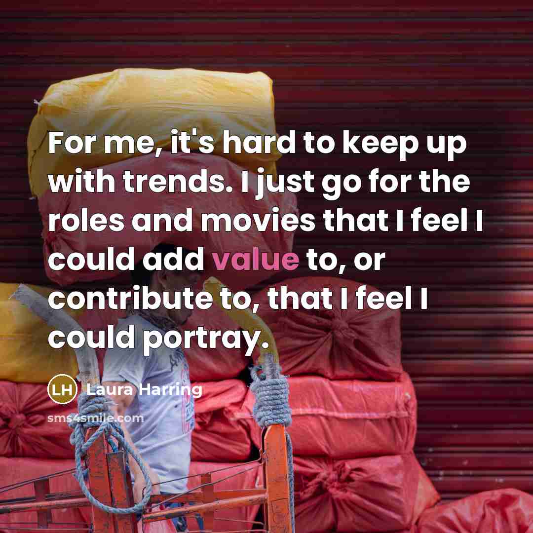“For me, it's hard to keep up with trends. I just go for the roles and movies that I feel I could add value to, or contribute to, that I feel I could portray.” quote by Laura Harring
