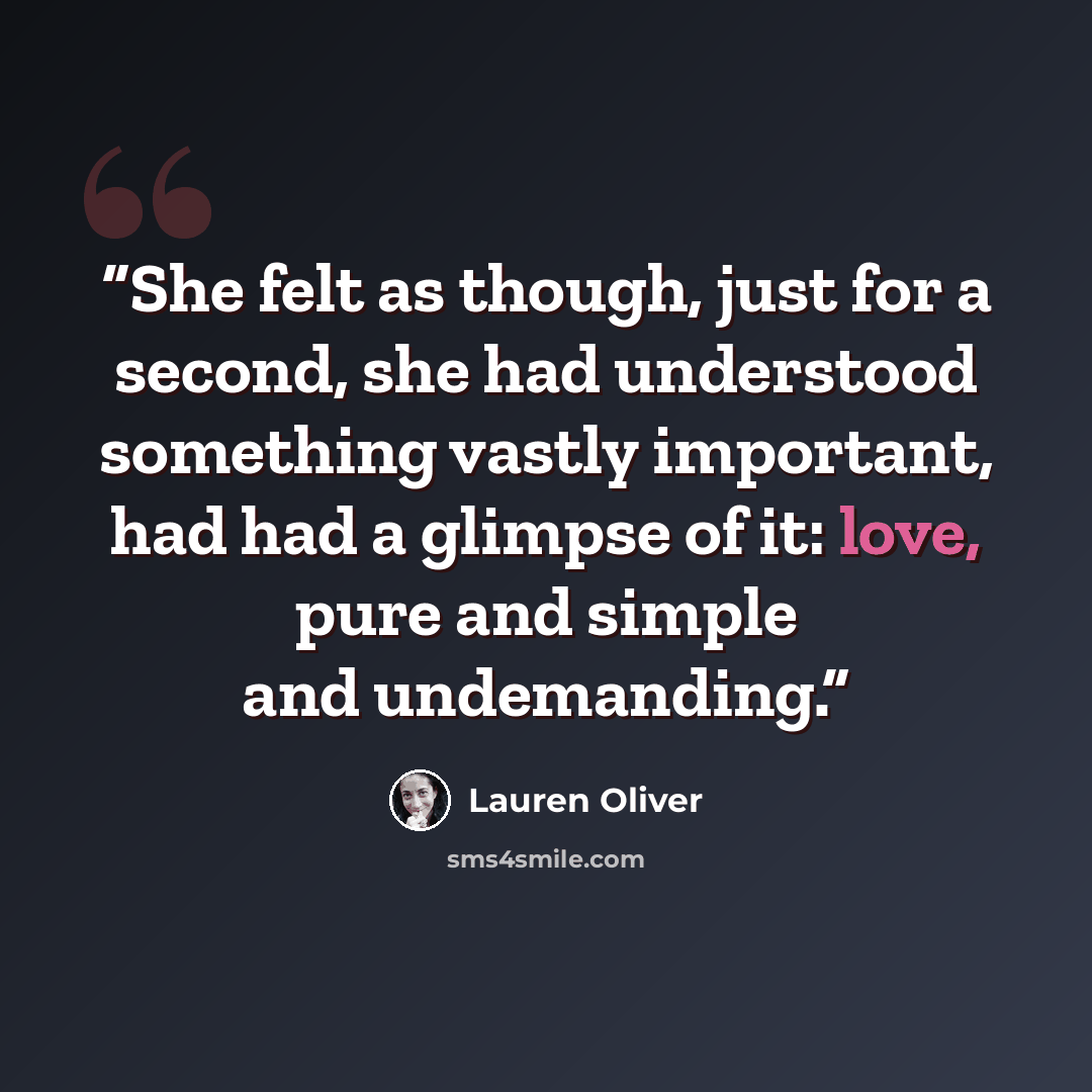 “She felt as though, just for a second, she had understood something vastly important, had had a glimpse of it: love, pure and simple and undemanding.” quote by Lauren Oliver