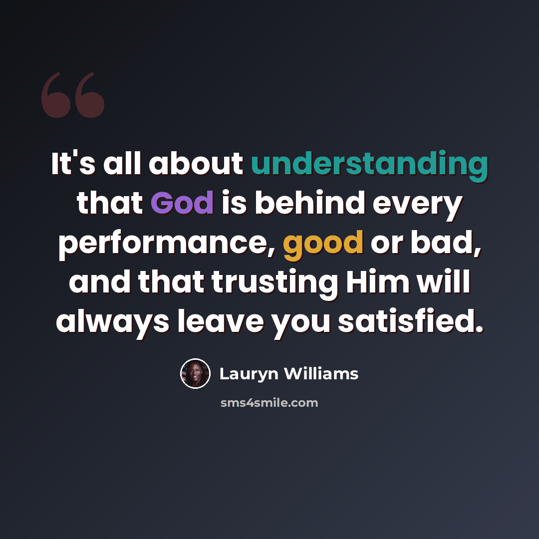 “It's all about understanding that God is behind every performance, good or bad, and that trusting Him will always leave you satisfied.” quote by Lauryn Williams