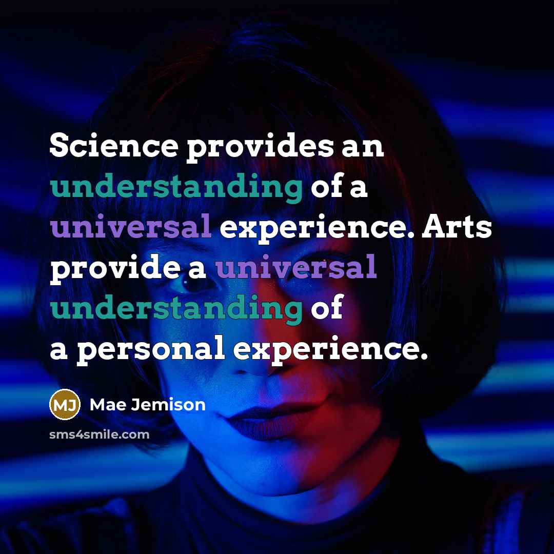 “Science provides an understanding of a universal experience. Arts provide a universal understanding of a personal experience.” quote by Mae Jemison