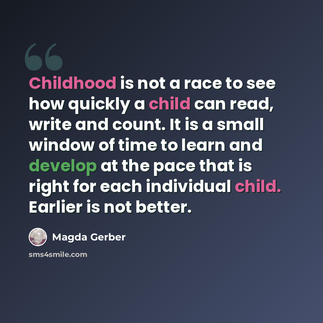 “Childhood is not a race to see how quickly a child can read, write and count. It is a small window of time to learn and develop at the pace that is right for each individual child. Earlier is not better.” quote by Magda Gerber