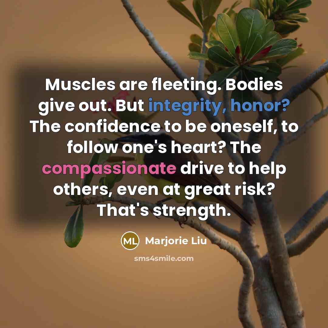 “Muscles are fleeting. Bodies give out. But integrity, honor? The confidence to be oneself, to follow one's heart? The compassionate drive to help others, even at great risk? That's strength.” quote by Marjorie Liu