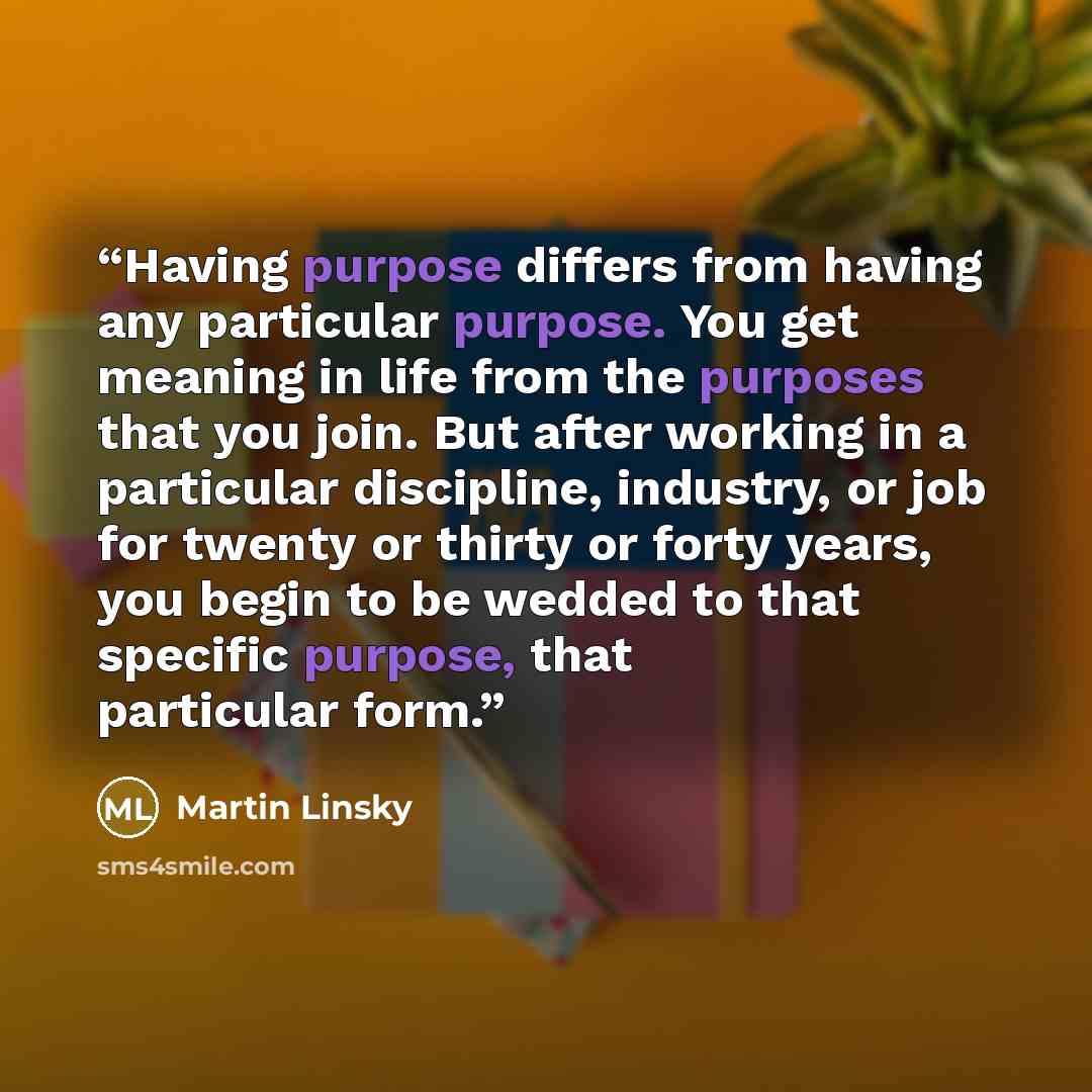 “Having purpose differs from having any particular purpose. You get meaning in life from the purposes that you join. But after working in a particular discipline, industry, or job for twenty or thirty or forty years, you begin to be wedded to that specific purpose, that particular form.” quote by Martin Linsky
