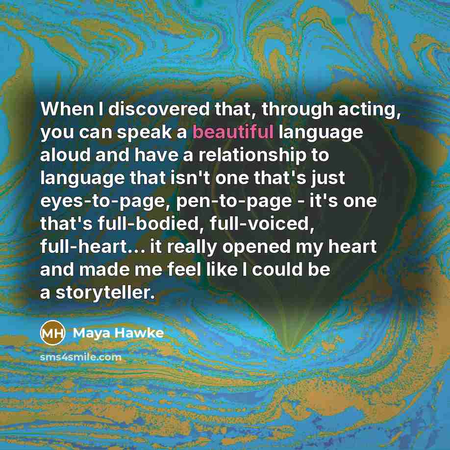 “When I discovered that, through acting, you can speak a beautiful language aloud and have a relationship to language that isn't one that's just eyes-to-page, pen-to-page - it's one that's full-bodied, full-voiced, full-heart... it really opened my heart and made me feel like I could be a…” quote by Maya Hawke