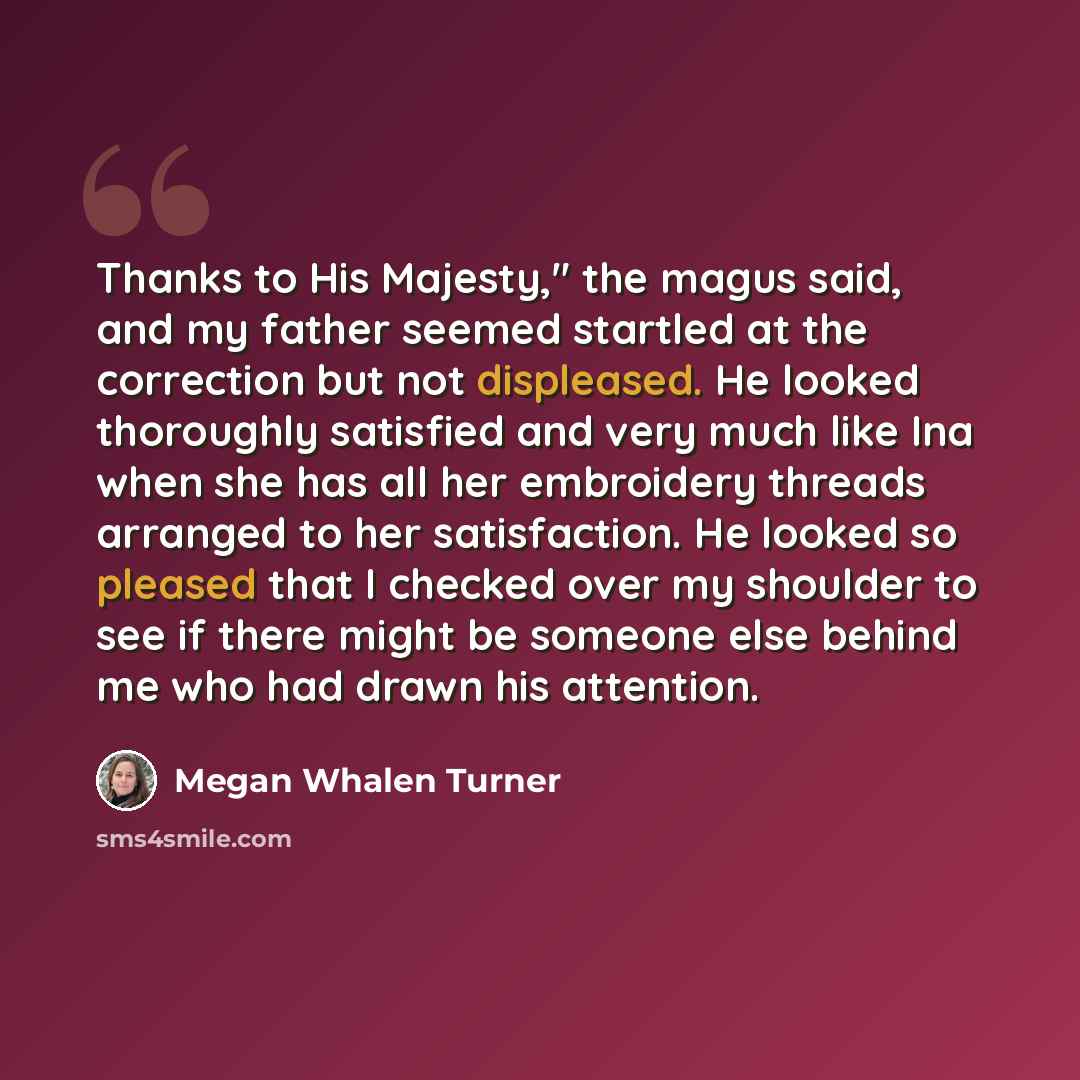 “Thanks to His Majesty," the magus said, and my father seemed startled at the correction but not displeased. He looked thoroughly satisfied and very much like Ina when she has all her embroidery threads arranged to her satisfaction. He looked so pleased that I checked over my shoulder to see if…” quote by Megan Whalen Turner