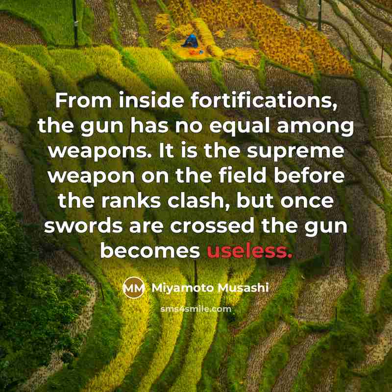 “From inside fortifications, the gun has no equal among weapons. It is the supreme weapon on the field before the ranks clash, but once swords are crossed the gun becomes useless.” quote by Miyamoto Musashi