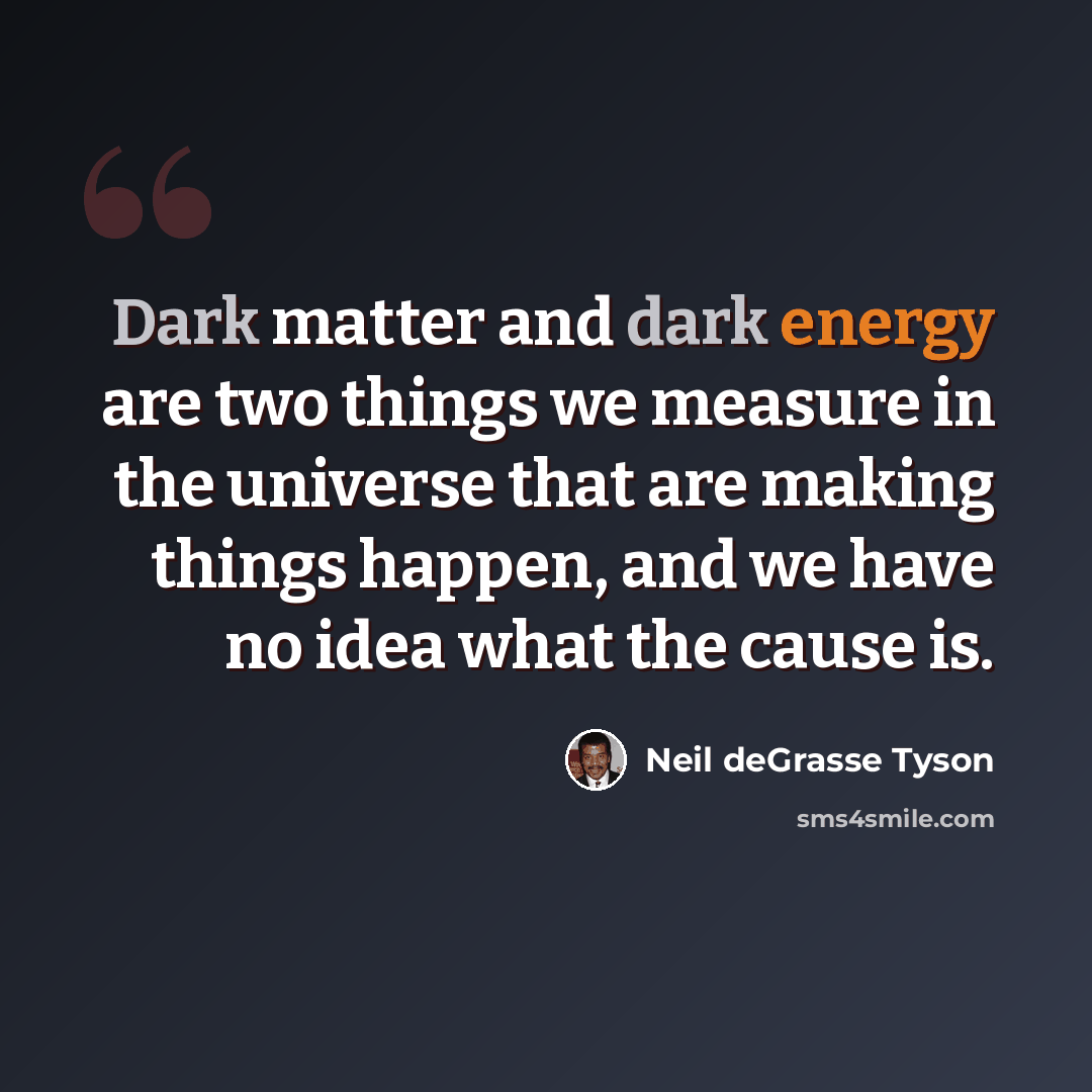 “Dark matter and dark energy are two things we measure in the universe that are making things happen, and we have no idea what the cause is.” quote by Neil deGrasse Tyson