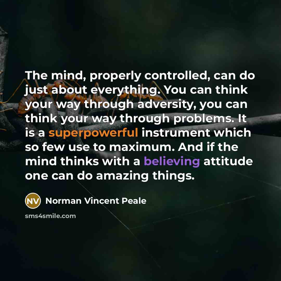 “The mind, properly controlled, can do just about everything. You can think your way through adversity, you can think your way through problems. It is a superpowerful instrument which so few use to maximum. And if the mind thinks with a believing attitude one can do amazing things.” quote by Norman Vincent Peale