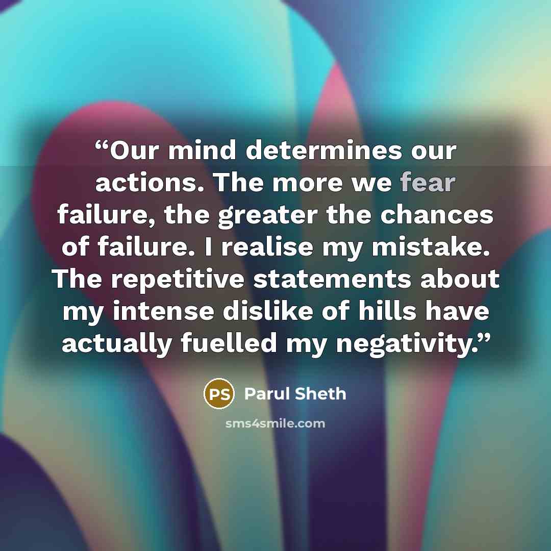 “Our mind determines our actions. The more we fear failure, the greater the chances of failure. I realise my mistake. The repetitive statements about my intense dislike of hills have actually fuelled my negativity.” quote by Parul Sheth