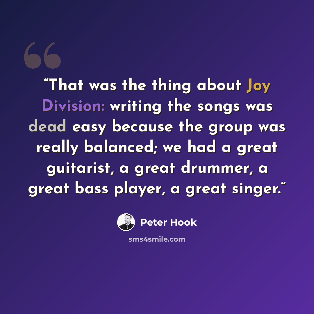 “That was the thing about Joy Division: writing the songs was dead easy because the group was really balanced; we had a great guitarist, a great drummer, a great bass player, a great singer.” quote by Peter Hook