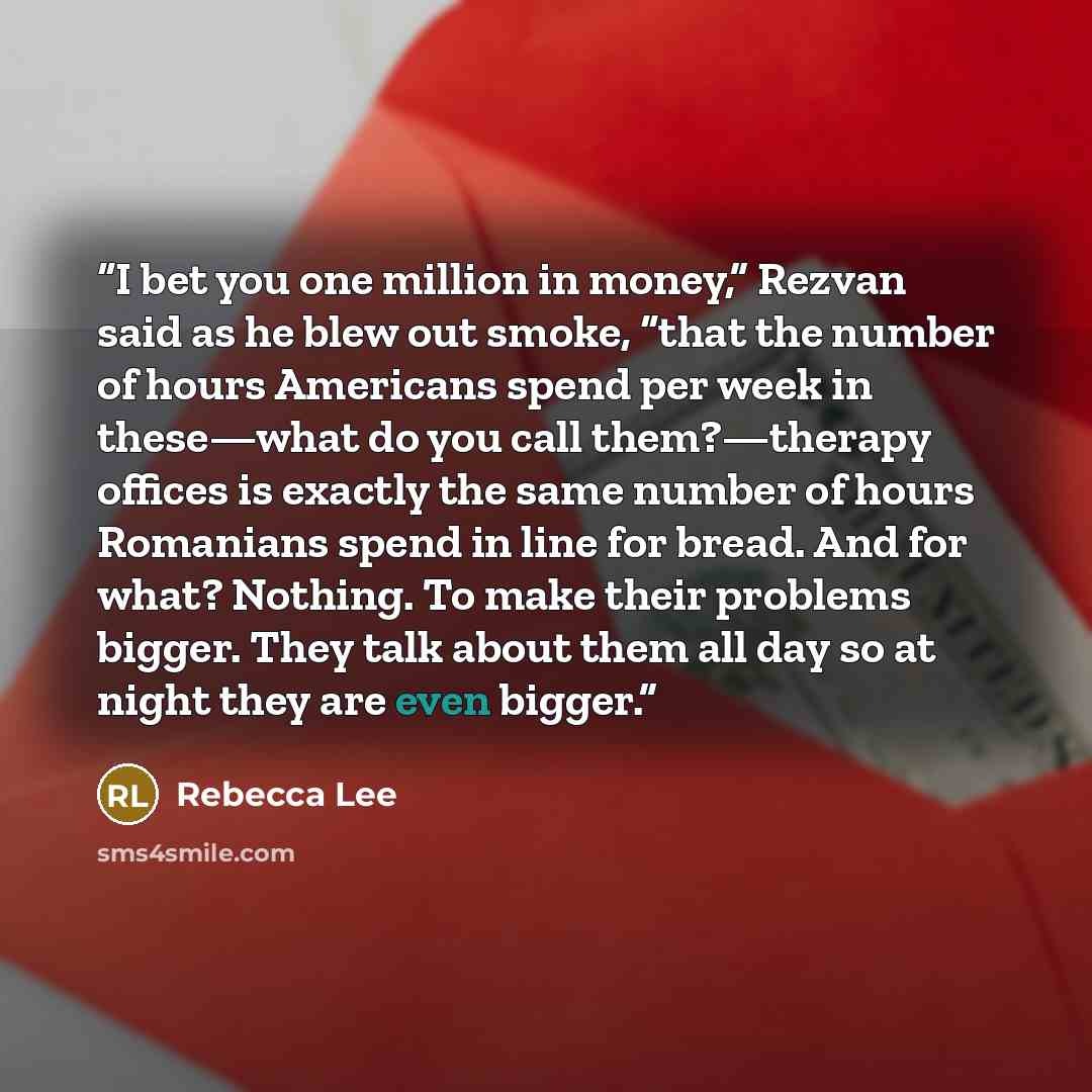 “I bet you one million in money,” Rezvan said as he blew out smoke, “that the number of hours Americans spend per week in these—what do you call them?—therapy offices is exactly the same number of hours Romanians spend in line for bread. And for what? Nothing. To make their problems bigger. They…” quote by Rebecca Lee