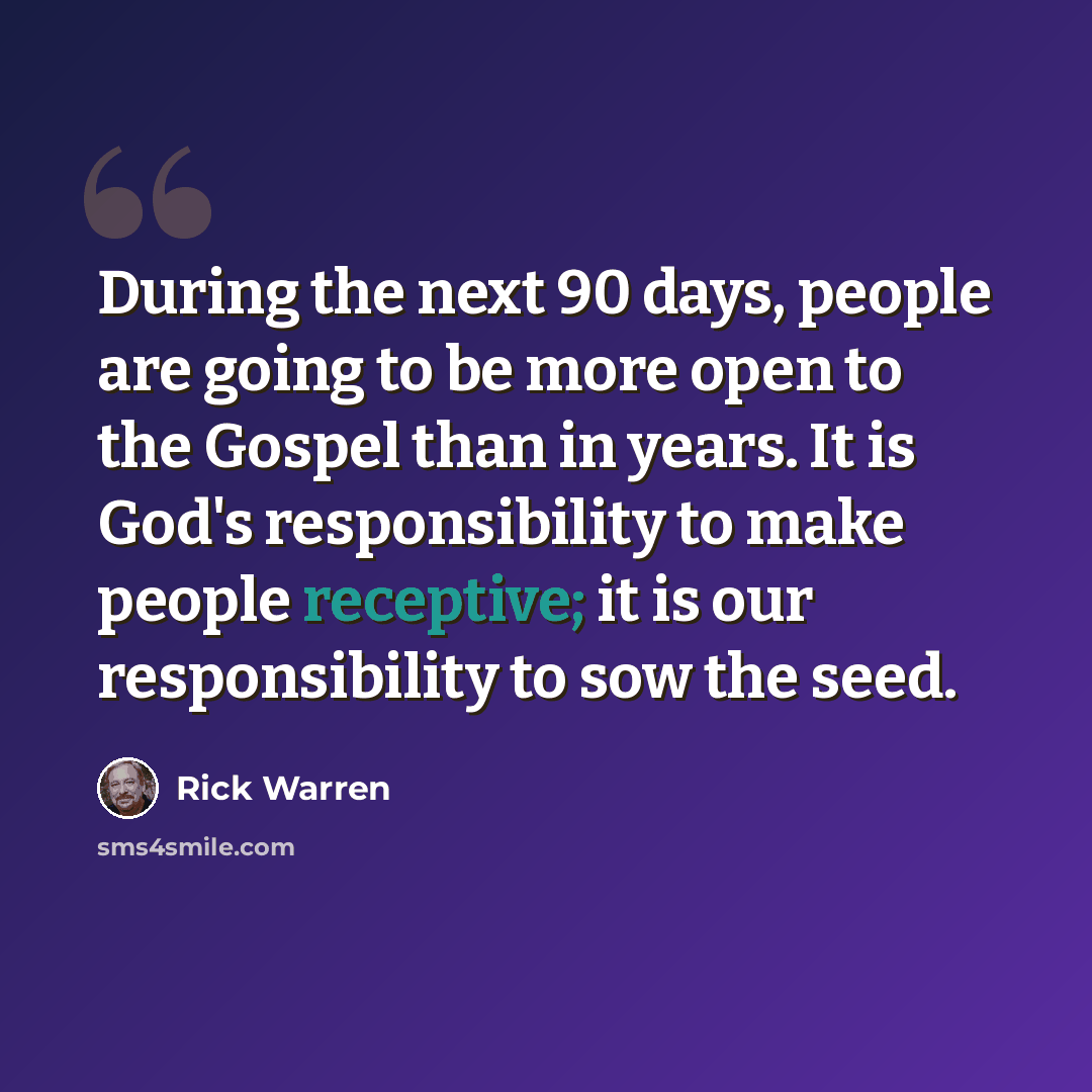 “During the next 90 days, people are going to be more open to the Gospel than in years. It is God's responsibility to make people receptive; it is our responsibility to sow the seed.” quote by Rick Warren