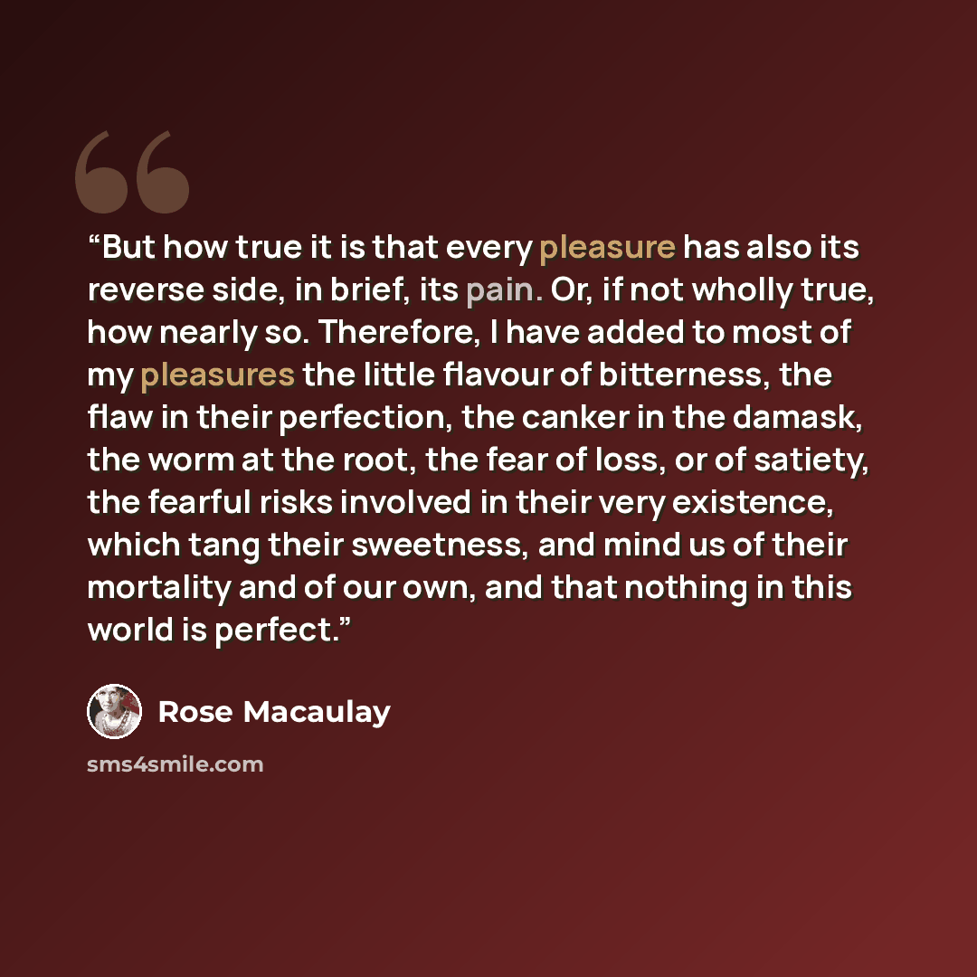 “But how true it is that every pleasure has also its reverse side, in brief, its pain. Or, if not wholly true, how nearly so. Therefore, I have added to most of my pleasures the little flavour of bitterness, the flaw in their perfection, the canker in the damask, the worm at the root, the fear of…” quote by Rose Macaulay