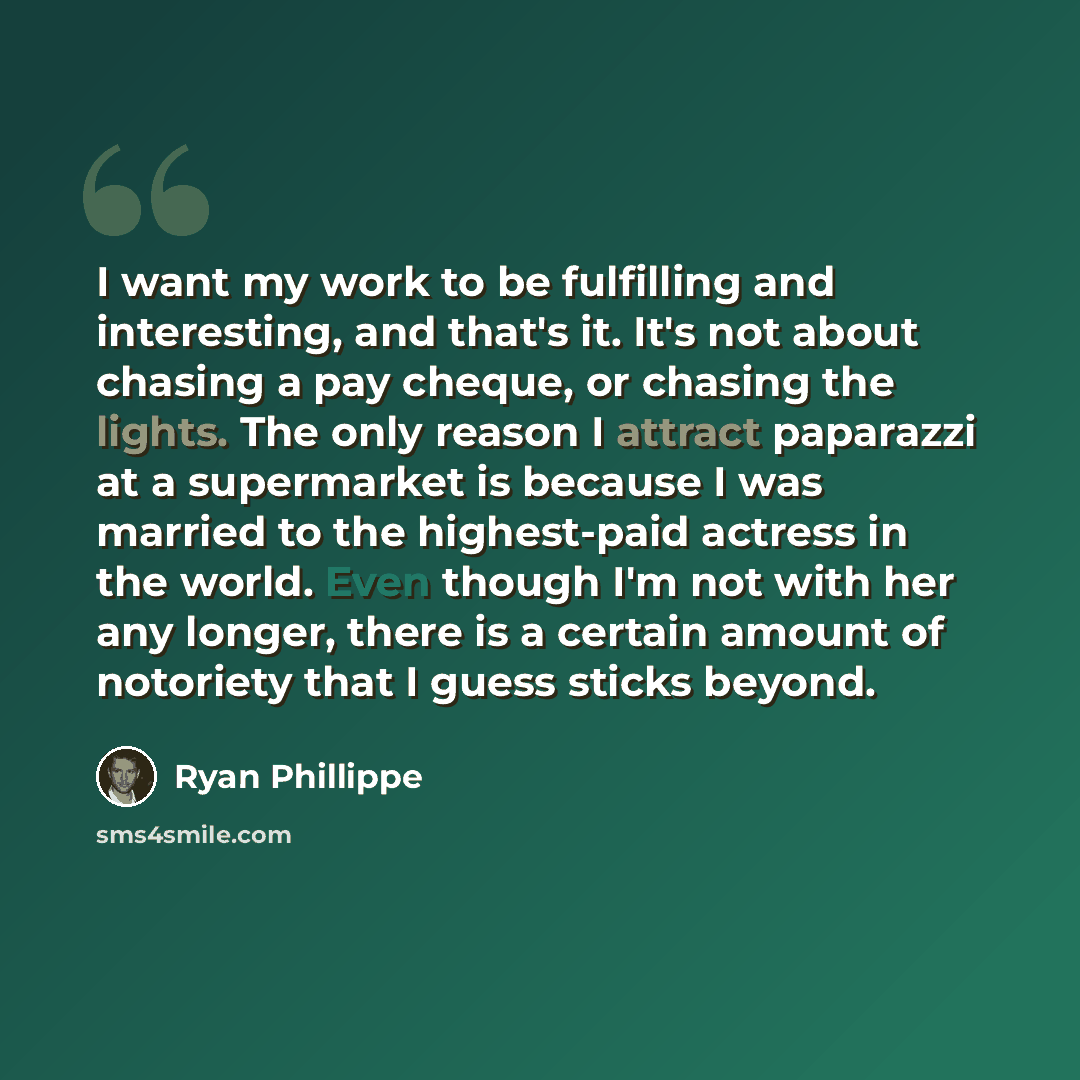 “I want my work to be fulfilling and interesting, and that's it. It's not about chasing a pay cheque, or chasing the lights. The only reason I attract paparazzi at a supermarket is because I was married to the highest-paid actress in the world. Even though I'm not with her any longer, there is a…” quote by Ryan Phillippe