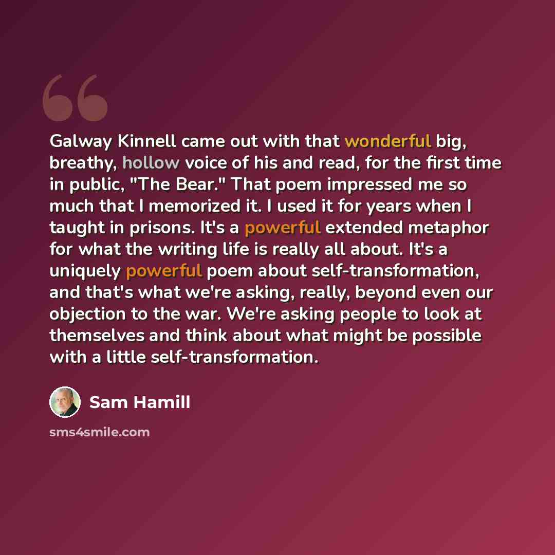 “Galway Kinnell came out with that wonderful big, breathy, hollow voice of his and read, for the first time in public, "The Bear." That poem impressed me so much that I memorized it. I used it for years when I taught in prisons. It's a powerful extended metaphor for what the writing life is really…” quote by Sam Hamill