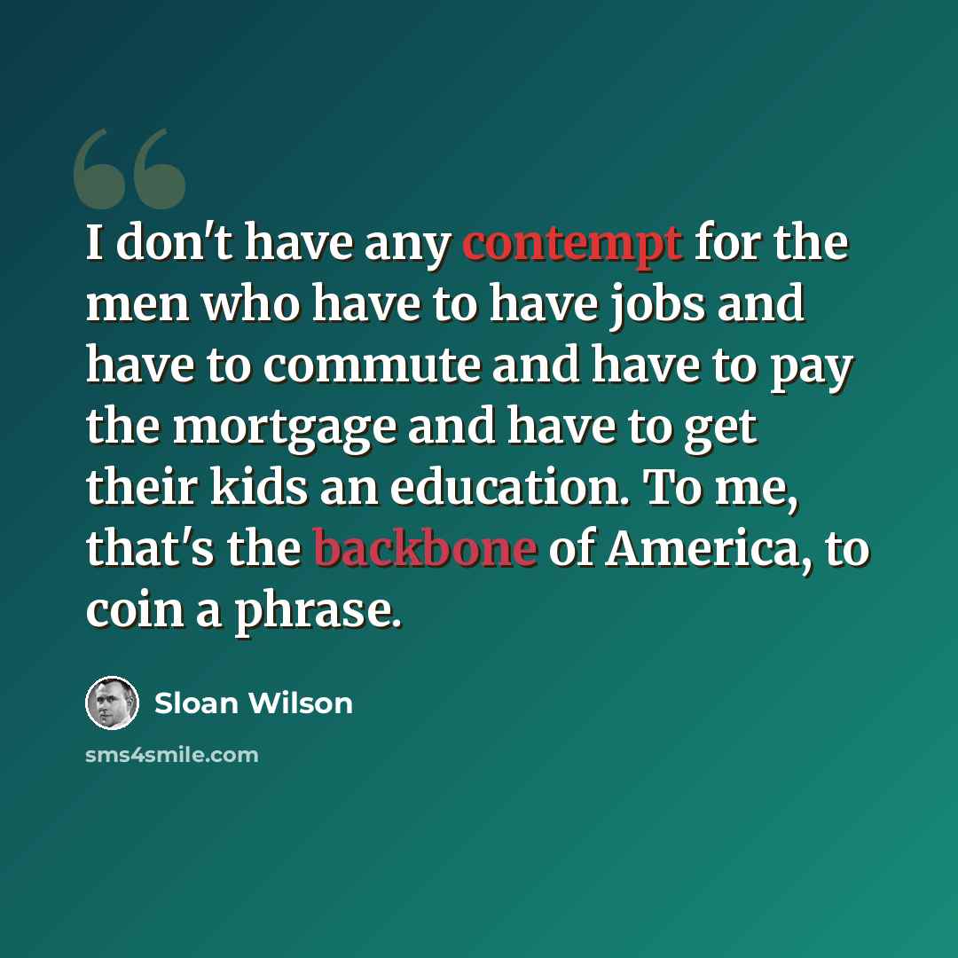 “I don't have any contempt for the men who have to have jobs and have to commute and have to pay the mortgage and have to get their kids an education. To me, that's the backbone of America, to coin a phrase.” quote by Sloan Wilson