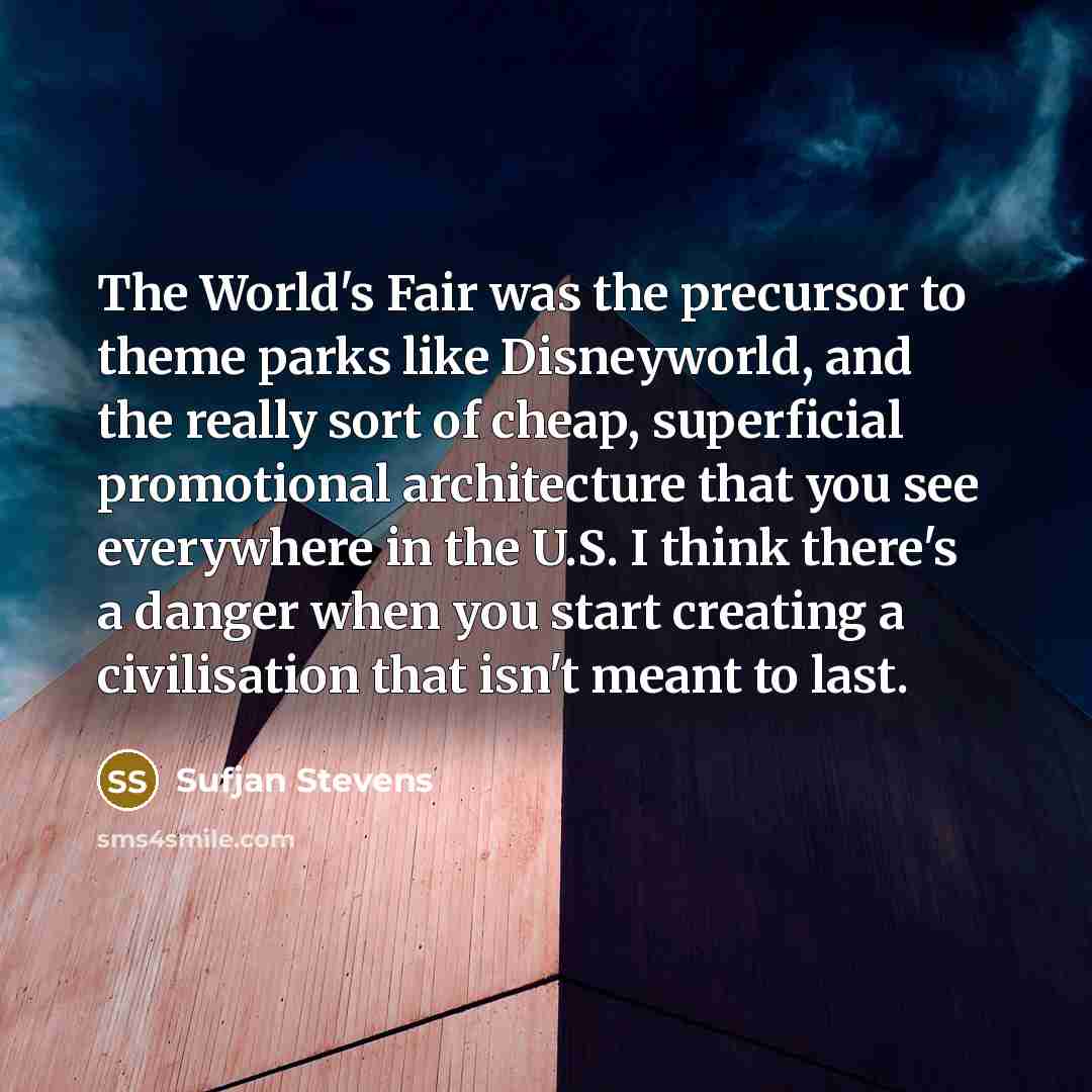 “The World's Fair was the precursor to theme parks like Disneyworld, and the really sort of cheap, superficial promotional architecture that you see everywhere in the U.S. I think there's a danger when you start creating a civilisation that isn't meant to last.” quote by Sufjan Stevens