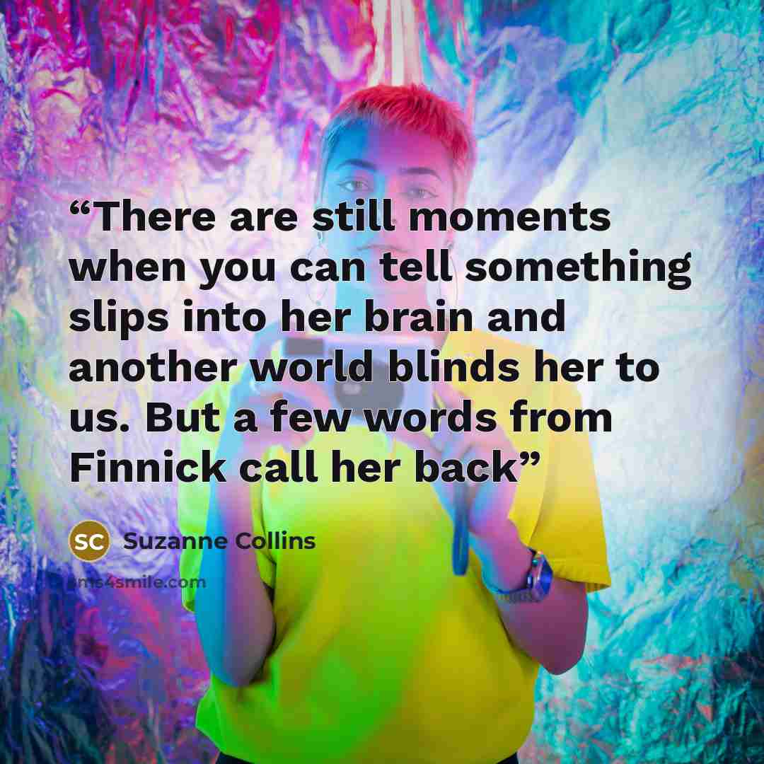 “There are still moments when you can tell something slips into her brain and another world blinds her to us. But a few words from Finnick call her back” quote by Suzanne Collins