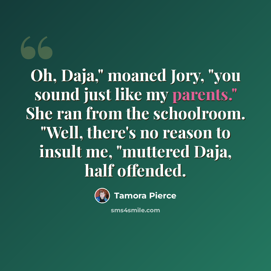 “Oh, Daja," moaned Jory, "you sound just like my parents." She ran from the schoolroom. "Well, there's no reason to insult me, "muttered Daja, half offended.” quote by Tamora Pierce