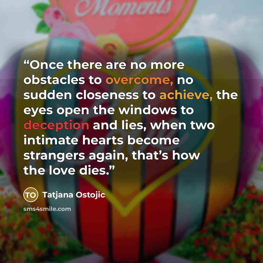 “Once there are no more obstacles to overcome, no sudden closeness to achieve, the eyes open the windows to deception and lies, when two intimate hearts become strangers again, that’s how the love dies.” quote by Tatjana Ostojic