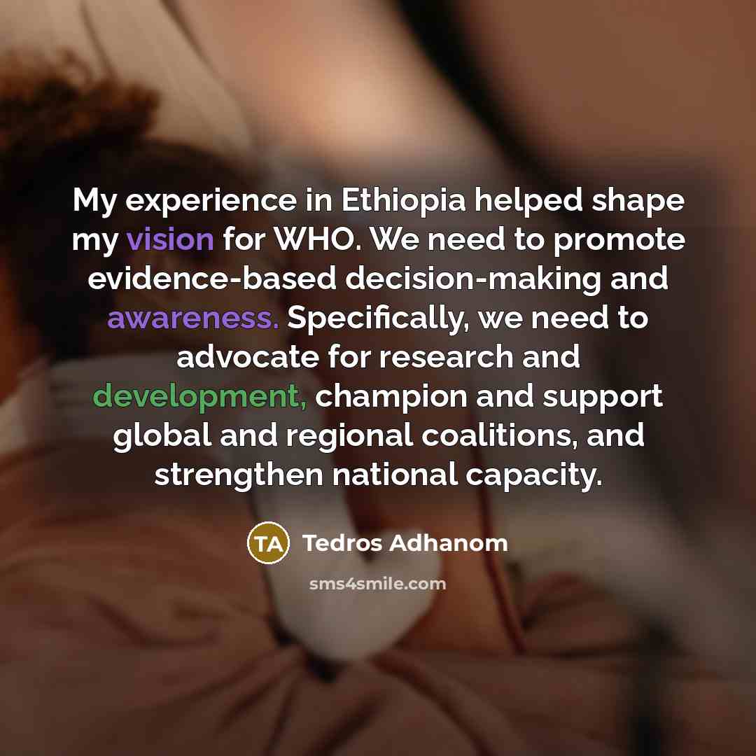 “My experience in Ethiopia helped shape my vision for WHO. We need to promote evidence-based decision-making and awareness. Specifically, we need to advocate for research and development, champion and support global and regional coalitions, and strengthen national capacity.” quote by Tedros Adhanom