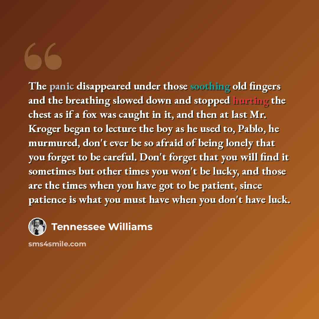 “The panic disappeared under those soothing old fingers and the breathing slowed down and stopped hurting the chest as if a fox was caught in it, and then at last Mr. Kroger began to lecture the boy as he used to, Pablo, he murmured, don't ever be so afraid of being lonely that you forget to be…” quote by Tennessee Williams