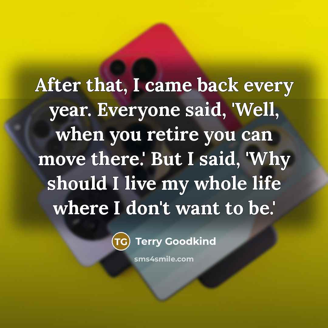 “After that, I came back every year. Everyone said, 'Well, when you retire you can move there.' But I said, 'Why should I live my whole life where I don't want to be.'” quote by Terry Goodkind