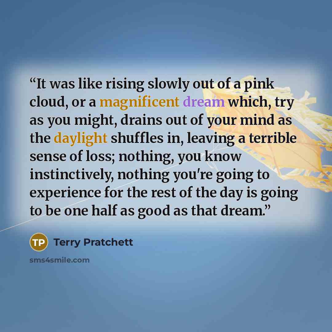 “It was like rising slowly out of a pink cloud, or a magnificent dream which, try as you might, drains out of your mind as the daylight shuffles in, leaving a terrible sense of loss; nothing, you know instinctively, nothing you're going to experience for the rest of the day is going to be one half…” quote by Terry Pratchett