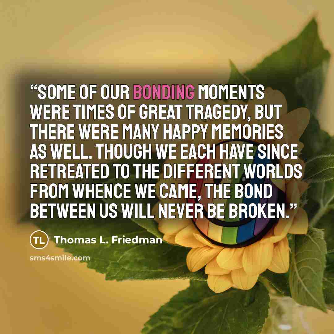 “Some of our bonding moments were times of great tragedy, but there were many happy memories as well. Though we each have since retreated to the different worlds from whence we came, the bond between us will never be broken.” quote by Thomas L. Friedman