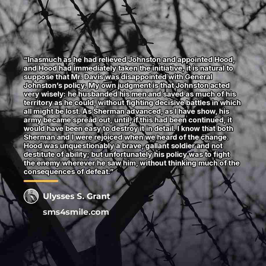 “Inasmuch as he had relieved Johnston and appointed Hood, and Hood had immediately taken the initiative, it is natural to suppose that Mr. Davis was disappointed with General Johnston’s policy. My own judgment is that Johnston acted very wisely: he husbanded his men and saved as much of his…” quote by Ulysses S. Grant