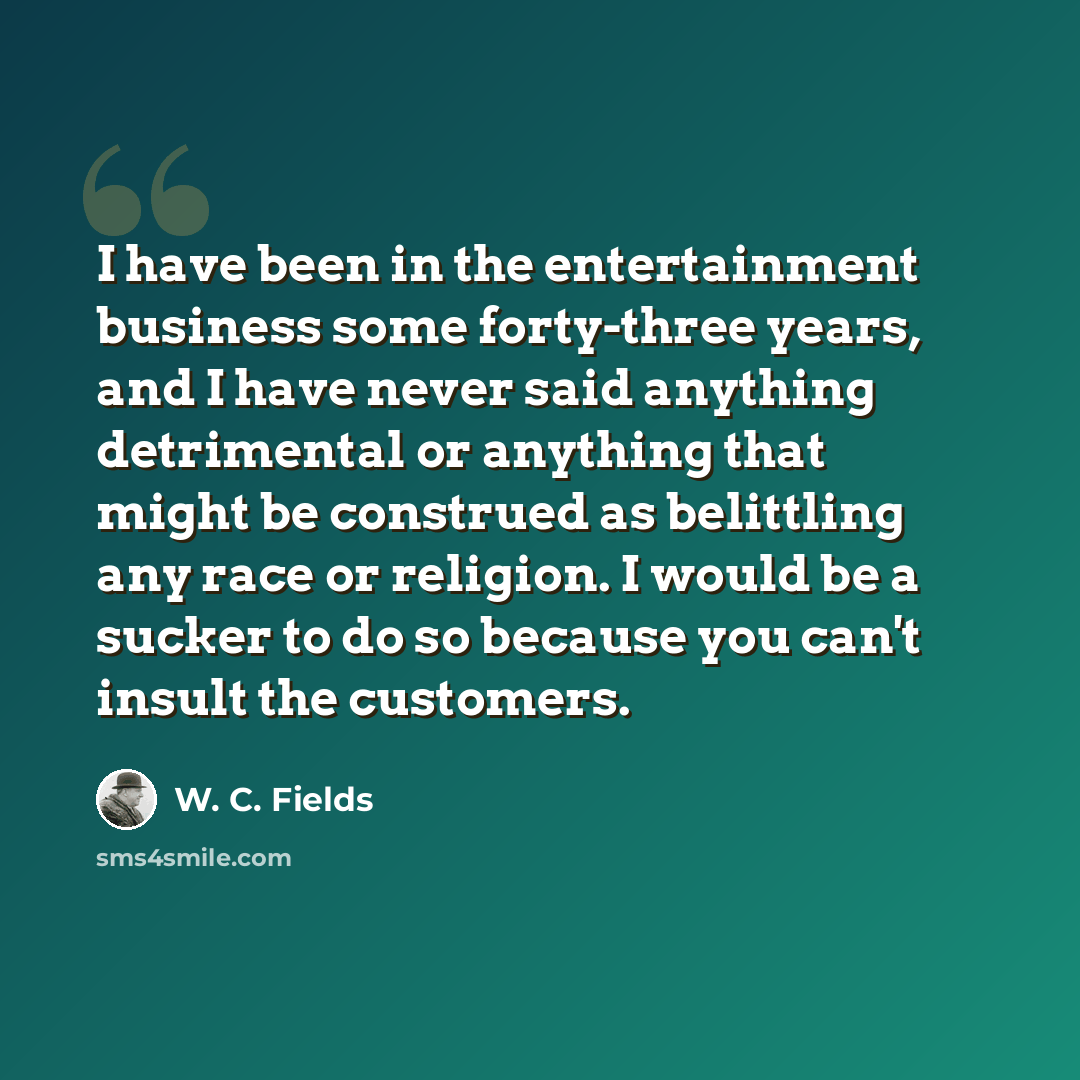 “I have been in the entertainment business some forty-three years, and I have never said anything detrimental or anything that might be construed as belittling any race or religion. I would be a sucker to do so because you can't insult the customers.” quote by W. C. Fields