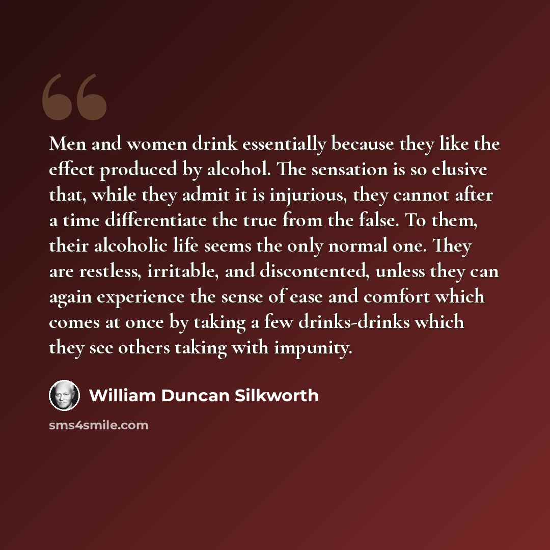 “Men and women drink essentially because they like the effect produced by alcohol. The sensation is so elusive that, while they admit it is injurious, they cannot after a time differentiate the true from the false. To them, their alcoholic life seems the only normal one. They are restless…” quote by William Duncan Silkworth