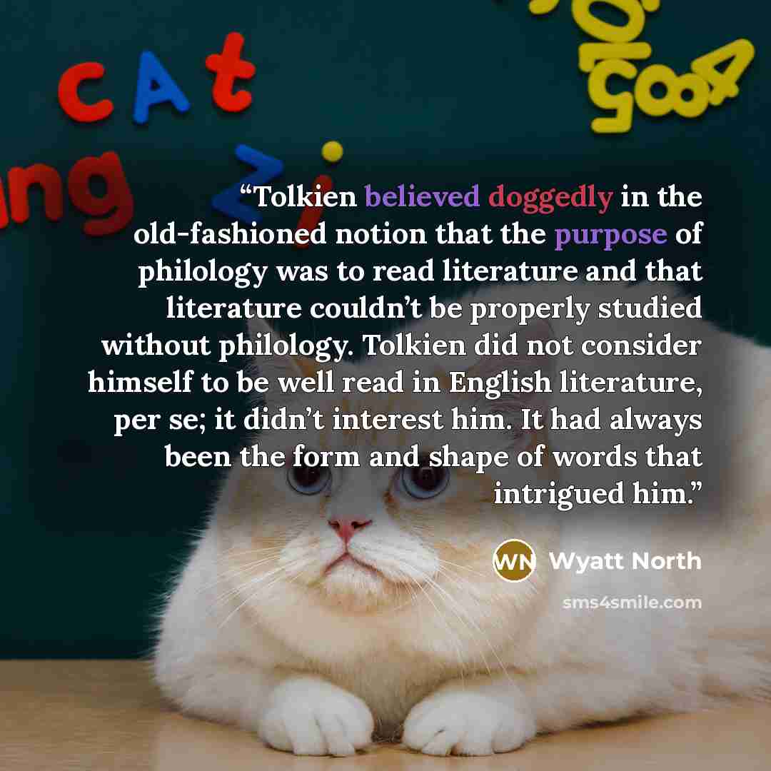 “Tolkien believed doggedly in the old-fashioned notion that the purpose of philology was to read literature and that literature couldn’t be properly studied without philology. Tolkien did not consider himself to be well read in English literature, per se; it didn’t interest him. It had always been…” quote by Wyatt North