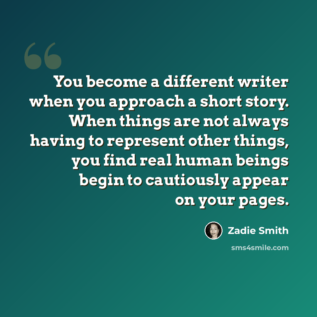 “You become a different writer when you approach a short story. When things are not always having to represent other things, you find real human beings begin to cautiously appear on your pages.” quote by Zadie Smith