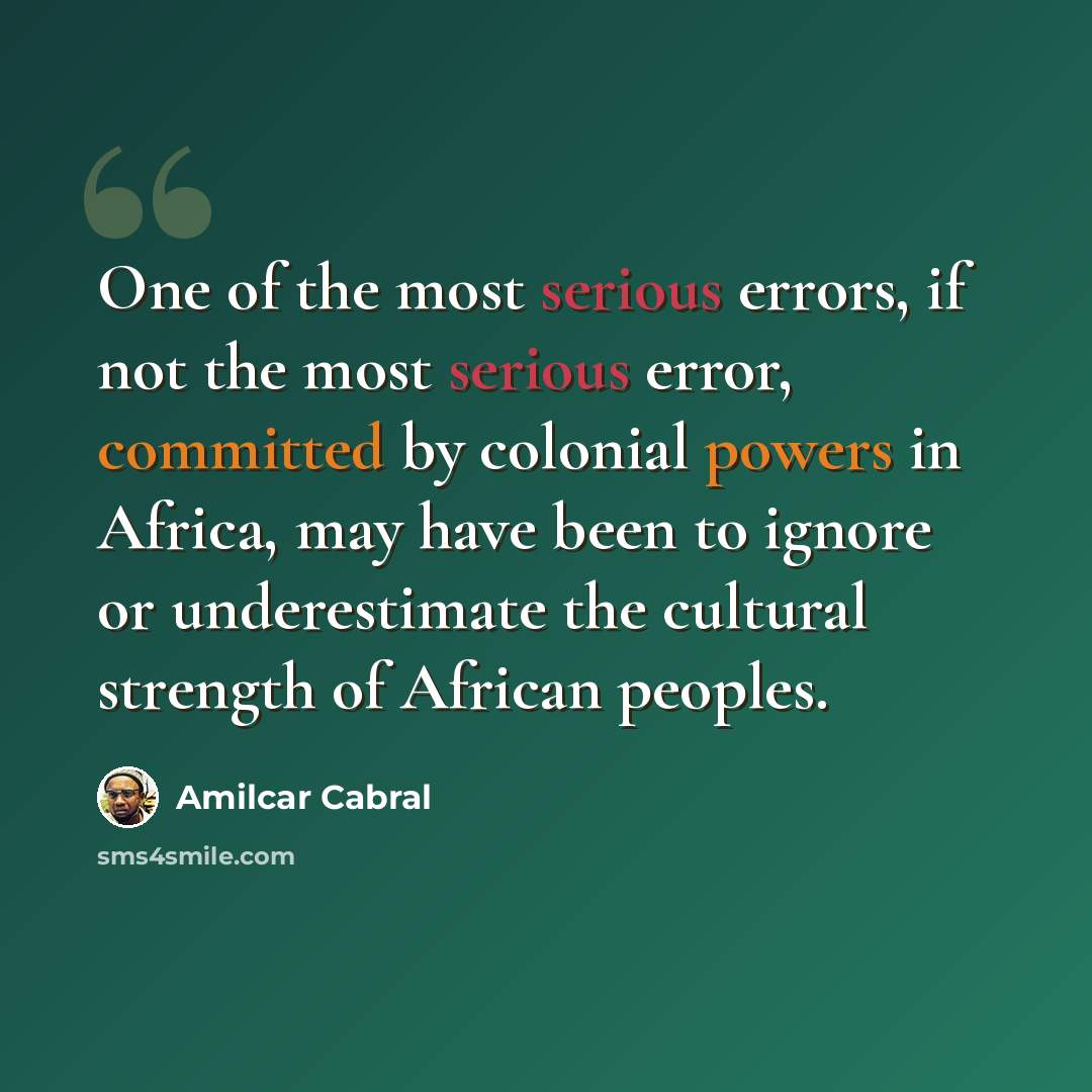 “One of the most serious errors, if not the most serious error, committed by colonial powers in Africa, may have been to ignore or underestimate the cultural strength of African peoples.” quote by Amilcar Cabral