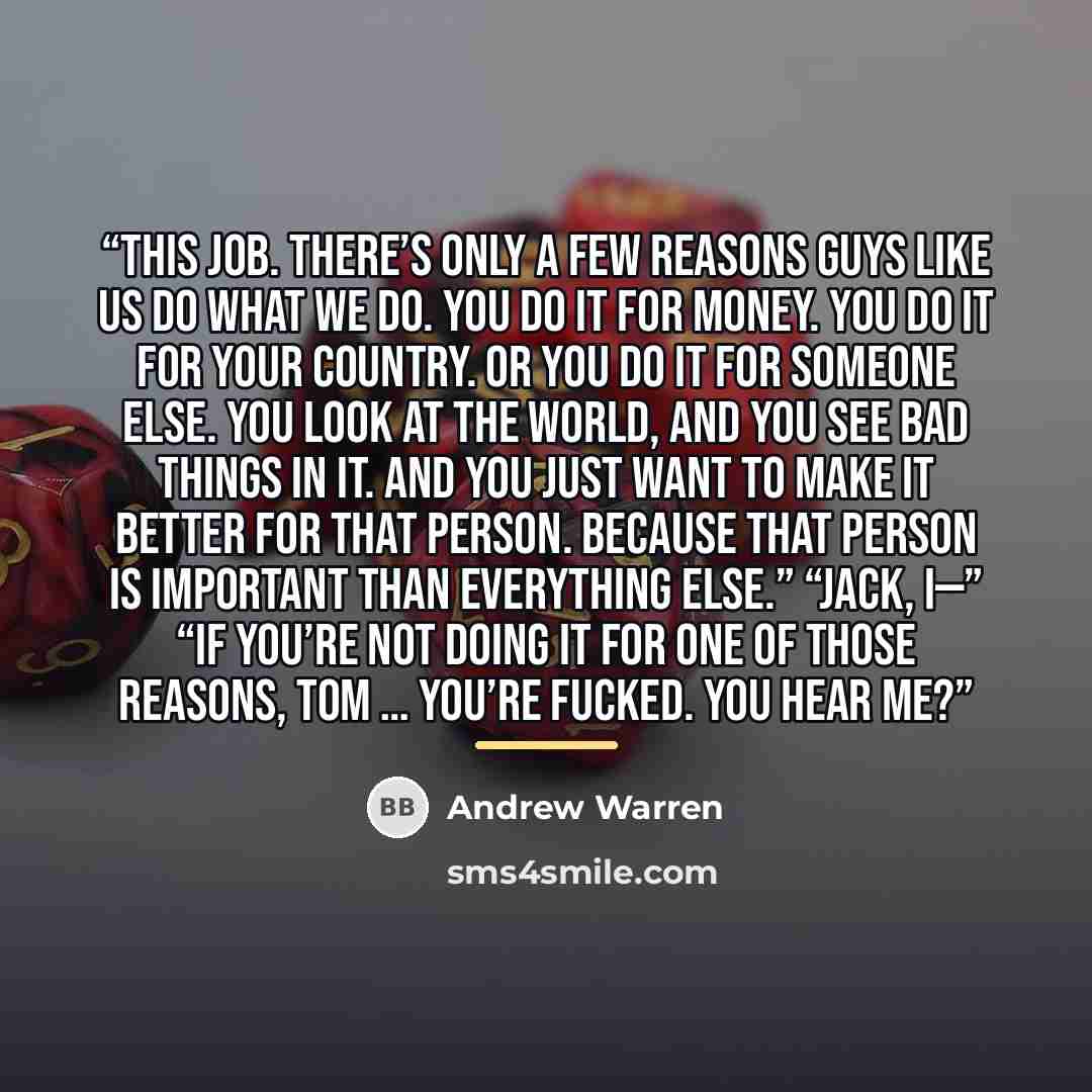 “This job. There’s only a few reasons guys like us do what we do. You do it for money. You do it for your country. Or you do it for someone else. You look at the world, and you see bad things in it. And you just want to make it better for that person. Because that person is important than…” quote by Andrew Warren