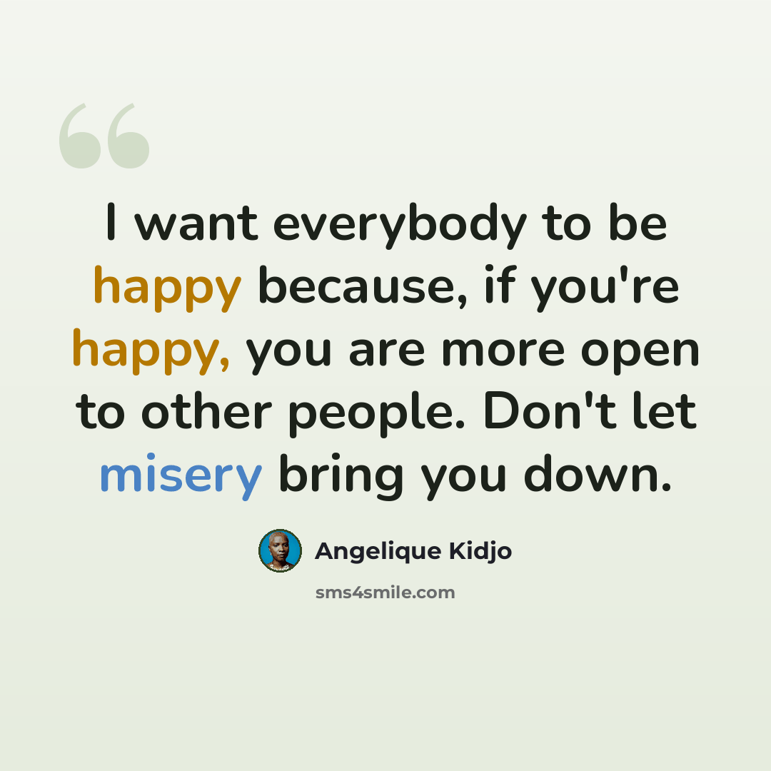 “I want everybody to be happy because, if you're happy, you are more open to other people. Don't let misery bring you down.” quote by Angelique Kidjo