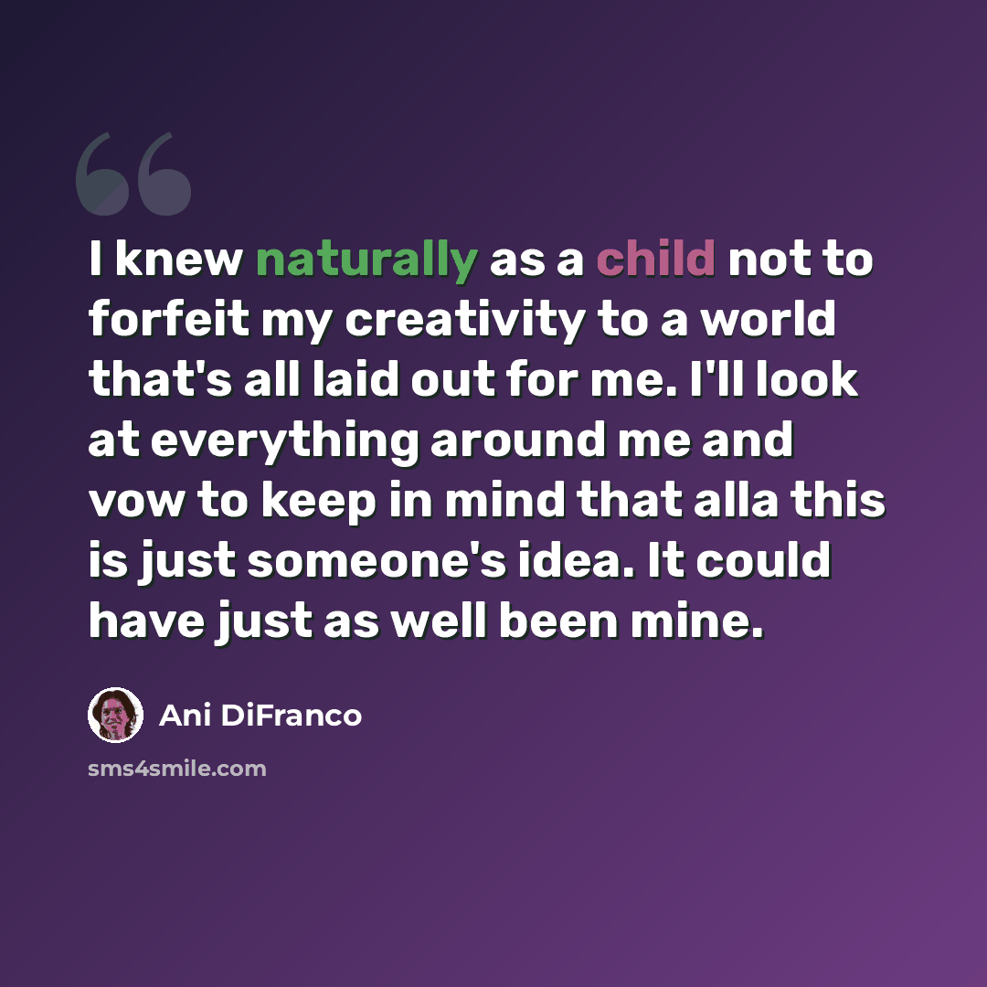 “I knew naturally as a child not to forfeit my creativity to a world that's all laid out for me. I'll look at everything around me and vow to keep in mind that alla this is just someone's idea. It could have just as well been mine.” quote by Ani DiFranco