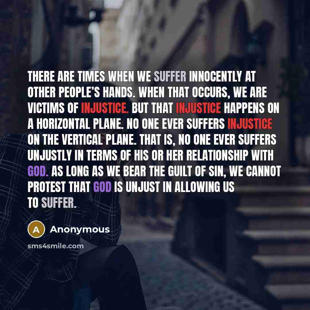 “There are times when we suffer innocently at other people’s hands. When that occurs, we are victims of injustice. But that injustice happens on a horizontal plane. No one ever suffers injustice on the vertical plane. That is, no one ever suffers unjustly in terms of his or her relationship with…” quote by Anonymous